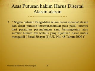 Asas Putusan hakim Harus Disertai Alasan-alasan “  Segala putusan Pengadilan selain harus memuat alasan dan dasar putusan tersebut,memuat pula pasal tertentu dari peraturan perundangan yang bersangkutan atau sumber hukum tak tertulis yang dijadikan dasar untuk mengadili ( Pasal 50 ayat (1) UU No. 48 Tahun 2009 )” Presented By Mas Hono Rio Kertanegara 