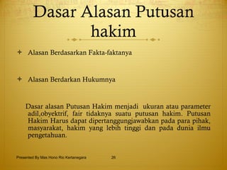 Dasar Alasan Putusan hakim Alasan Berdasarkan Fakta-faktanya  Alasan Berdarkan Hukumnya Dasar alasan Putusan Hakim menjadi  ukuran atau parameter adil,obyektrif,   fair tidaknya suatu putusan hakim. Putusan Hakim Harus dapat dipertanggungjawabkan pada para pihak,   masyarakat,   hakim yang lebih tinggi dan pada dunia ilmu pengetahuan. Presented By Mas Hono Rio Kertanegara 