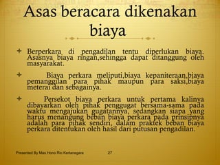 Asas beracara dikenakan biaya  Berperkara di pengadilan tentu diperlukan biaya. Asasnya biaya ringan,sehingga dapat ditanggung oleh masyarakat. Biaya perkara meliputi,biaya kepaniteraan,biaya pemanggilan para pihak maupun para saksi,biaya meterai dan sebagainya. Persekot biaya perkara untuk pertama kalinya dibayarkan oleh pihak penggugat bersama-sama pada waktu mengajukan gugatannya, sedangkan siapa yang harus menangung beban biaya perkara pada prinsipnya adalah para pihak sendiri, dalam praktek beban biaya perkara ditentukan oleh hasil dari putusan pengadilan. Presented By Mas Hono Rio Kertanegara 
