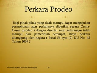 Perkara Prodeo Bagi pihak-pihak yang tidak mampu dapat mengajukan permohonan agar perkaranya diperiksa secara Cuma-Cuma (prodeo ) dengan disertai surat keterangan tidak mampu dari pemerintah setempat, biaya perkara ditanggung oleh negara ( Pasal 56 ayat (2) UU No. 48 Tahun 2009 ) Presented By Mas Hono Rio Kertanegara 