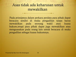 Asas tidak ada keharusan untuk mewakilkan   Pada  p rinsipnya dalam perkara perdata para pihak dapat beracara sendiri di muka pengadilan tanpa harus mewakilkan pada seorang wakil atau kuasa hukum,tetapi para pihak dapat juga mewakilkan atau menguasakan pada orang lain untuk beracara di muka pengadilan sebagai kuasa hukumnya. Presented By Mas Hono Rio Kertanegara 