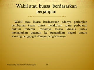 Wakil atau kuasa   berdasarkan  perjanjian  Wakil atau kuasa berdasarkan adanya perjanjian pemberian kuasa untuk melakukan suatu perbuatan hukum tertentu ,misalnya kuasa khusus untuk mengajukan gugatan ke pengadilan negeri antara seorang penggugat dengan pengacaranya. Presented By Mas Hono Rio Kertanegara 