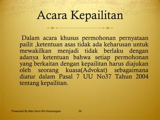 Acara Kepailitan Dalam acara khusus permohonan pernyataan pailit ,ketentuan asas tidak ada keharusan untuk mewakilkan menjadi tidak berlaku dengan adanya ketentuan bahwa setiap permohonan yang berkaitan dengan kepailitan harus diajukan oleh seorang kuasa(Advokat) sebagaimana diatur dalam Pasal 7 UU No37 Tahun 2004 tentang kepailitan. Presented By Mas Hono Rio Kertanegara 
