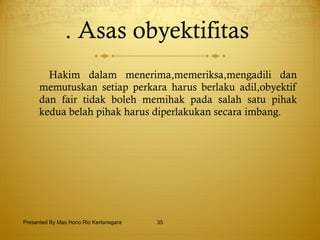 . Asas obyektifitas   Hakim dalam menerima,memeriksa,mengadili dan memutuskan setiap perkara harus berlaku adil,obyektif dan fair tidak boleh memihak pada salah satu pihak kedua belah pihak harus diperlakukan secara imbang. Presented By Mas Hono Rio Kertanegara 