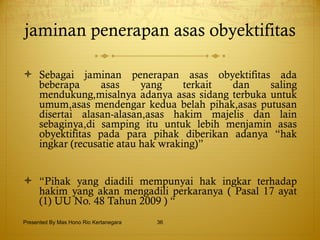 jaminan penerapan asas obyektifitas  Sebagai jaminan penerapan asas obyektifitas ada beberapa asas yang terkait dan saling mendukung,misalnya adanya asas sidang terbuka untuk umum,asas mendengar kedua belah pihak,asas putusan disertai alasan-alasan,asas hakim majelis dan lain sebaginya,di samping itu untuk lebih menjamin asas obyektifitas pada para pihak diberikan adanya “hak ingkar (recusatie atau hak wraking)” “ Pihak yang diadili mempunyai hak ingkar terhadap hakim yang akan mengadili perkaranya ( Pasal 17 ayat (1) UU No. 48 Tahun 2009 ) “ Presented By Mas Hono Rio Kertanegara 