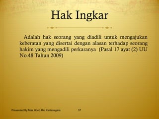 Hak Ingkar A dalah hak seorang yang diadili untuk mengajukan keberatan yang disertai dengan alasan terhadap seorang hakim yang mengadili perkaranya  (Pasal 17 ayat (2) UU No.48 Tahun 2009) Presented By Mas Hono Rio Kertanegara 