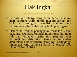 Hak Ingkar Berdasarkan alasan yang sama seorang hakim atau panitera wajib untuk mengundurkan diri baik atas keinginan sendiri maupun atas permintaan pihak-pihak yang berkepentingan. Dalam hal terjadi pelanggaran terhadap alasan pada ayat (5) maka putusan hakim menjadi tidak sah dan terhadap hakim atau panitera yang bersangkutan dikenakan sanksi administrative atau pidana berdasarkan peraturan perundang-undangan yang berlaku ( Pasal 17 ayat (6) UU No.48 Tahun 2009 ). Presented By Mas Hono Rio Kertanegara 
