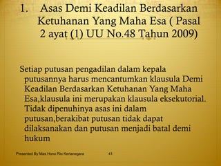 Asas Demi Keadilan Berdasarkan Ketuhanan Yang Maha Esa ( Pasal 2 ayat (1) UU No.48 Tahun 2009) Setiap putusan pengadilan dalam kepala putusannya harus mencantumkan klausula Demi Keadilan Berdasarkan Ketuhanan Yang Maha Esa,klausula ini merupakan klausula eksekutorial. Tidak dipenuhinya asas ini dalam putusan,berakibat putusan tidak dapat dilaksanakan dan putusan menjadi batal demi hukum   Presented By Mas Hono Rio Kertanegara 