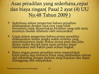 Asas peradilan yang sederhana,cepat dan biaya ringan( Pasal 2 ayat (4) UU No.48 Tahun 2009 ) Sederhana dalam pengertian bahwa peradilan dilaksanakan dengan cara-cara yang tidak formalistis,tidak memerlukan birokrasi yang sulit serta acaranya mudah difahami oleh masyarakat; Cepat,dalam pengertian bahwa proses peradilan dilaksanakan dalam jangka waktu tertentu yang penyelesaiannya dapat diukur secara pasti dan jelas dalam waktu berapa lama suatu perkara dapat diselesaikan oleh hakim pada semua tingkat; Biaya ringan,proses peradilan tentu memerlukan biaya,hanya saja tentunya biaya yang dibebankan selaras dan sebanding dengan perkara yang diajukan dan dapat ditanggung oleh masyarakat. Presented By Mas Hono Rio Kertanegara 