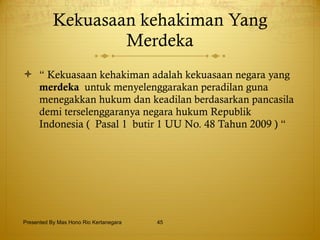 Kekuasaan kehakiman Yang Merdeka “  Kekuasaan kehakiman adalah kekuasaan negara yang  merdeka  untuk menyelenggarakan peradilan guna menegakkan hukum dan keadilan berdasarkan pancasila demi terselenggaranya negara hukum Republik Indonesia (  Pasal 1  butir 1 UU No. 48 Tahun 2009 ) “ Presented By Mas Hono Rio Kertanegara 