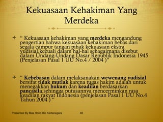 Kekuasaan Kehakiman Yang Merdeka “  Kekuasaan kehakiman yang  merdeka  mengandung pengertian bahwa kekuasaan kehakiman bebas dari segala campur tangan pihak kekuasaan ekstra yudisial,kecuali dalam hal-hal sebagaimana disebut dalam Undang-Undang Dasar Republik Indonesia 1945 (Penjelasan Pasal 1 UU No.4 / 2004 )” “  Kebebasan  dalam melaksanakan  wewenang yudisial  bersifat  tidak mutlak  karena tugas hakim adalah untuk menegakkan  hukum  dan  keadilan  berdasarkan  pancasila ,sehingga putusannya mencerminkan rasa keadilan rakyat Indonesia (penjelasan Pasal 1 UU No.4 Tahun 2004 ) “  Presented By Mas Hono Rio Kertanegara 
