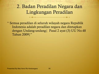 2. Badan Peradilan Negara dan Lingkungan Peradilan “  Semua peradilan di seluruh wilayah negara Republik Indonesia adalah peradilan negara dan ditetapkan dengan Undang-undang{  Pasal 2 ayat (3) UU No.48 Tahun 2009}”  Presented By Mas Hono Rio Kertanegara 