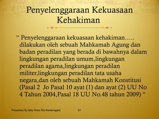 Penyelenggaraan Kekuasaan Kehakiman   “  Penyelenggaraan kekuasaan kehakiman….. dilakukan oleh sebuah Mahkamah Agung dan badan peradilan yang berada di bawahnya dalam lingkungan peradilan umum,lingkungan peradilan agama,lingkungan peradilan militer,lingkungan peradilan tata usaha negara,dan oleh sebuah Mahkamah Konstitusi (Pasal 2  Jo Pasal 10 ayat (1) dan ayat (2) UU No 4 Tahun 2004,Pasal 18 UU No.48 tahun 2009) “ Presented By Mas Hono Rio Kertanegara 