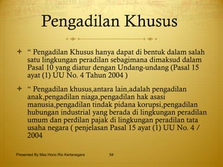 Pengadilan Khusus  “  Pengadilan Khusus hanya dapat di bentuk dalam salah satu lingkungan peradilan sebagimana dimaksud dalam Pasal 10 yang diatur dengan Undang-undang (Pasal 15 ayat (1) UU No. 4 Tahun 2004 ) “  Pengadilan khusus,antara lain,adalah pengadilan anak,pengadilan niaga,pengadilan hak asasi manusia,pengadilan tindak pidana korupsi,pengadilan hubungan industrial yang berada di lingkungan peradilan umum dan perdilan pajak di lingkungan peradilan tata usaha negara ( penjelasan Pasal 15 ayat (1) UU No. 4 / 2004  Presented By Mas Hono Rio Kertanegara 