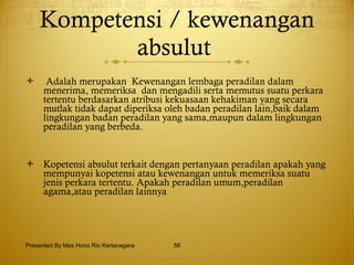 Kompetensi / kewenangan absulut   Adalah merupakan  Kewenangan lembaga peradilan dalam menerima, memeriksa  dan mengadili serta memutus suatu perkara tertentu berdasarkan atribusi kekuasaan kehakiman yang secara mutlak tidak dapat diperiksa oleh badan peradilan lain,baik dalam lingkungan badan peradilan yang sama,maupun dalam lingkungan peradilan yang berbeda.  Kopetensi absulut terkait dengan pertanyaan peradilan apakah yang mempunyai kopetensi atau kewenangan untuk memeriksa suatu jenis perkara tertentu.  Apakah peradilan umum,peradilan agama,atau peradilan lainnya  Presented By Mas Hono Rio Kertanegara 