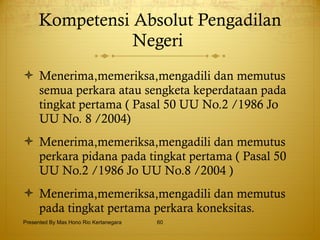 Kompetensi Absolut Pengadilan Negeri  Menerima,memeriksa,mengadili dan memutus semua perkara atau sengketa keperdataan pada tingkat pertama ( Pasal 50 UU No.2 /1986 Jo UU No. 8 /2004) Menerima,memeriksa,mengadili dan memutus perkara pidana pada tingkat pertama ( Pasal 50 UU No.2 /1986 Jo UU No.8 /2004 ) Menerima,memeriksa,mengadili dan memutus pada tingkat pertama perkara koneksitas. Presented By Mas Hono Rio Kertanegara 