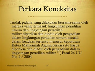 Perkara Koneksitas Tindak pidana yang dilakukan bersama-sama oleh mereka yang termasuk lingkungan peradilan umum dan lingkungan peradilan militer,diperiksa dan diadili oleh pengadilan dalam lingkungan peradilan umum,kecuali dalam keadaan tertentu menurut keputusan Ketua Mahkamah Agung perkara itu harus diperiksa dan diadili oleh pengadilan dalam lingkungan peradilan militer “ ( Pasal 24 UU No. 4 / 2004  Presented By Mas Hono Rio Kertanegara 