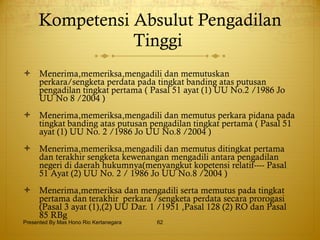 Kompetensi Absulut Pengadilan Tinggi  Menerima,memeriksa,mengadili dan memutuskan perkara/sengketa perdata pada tingkat banding atas putusan pengadilan tingkat pertama ( Pasal 51 ayat (1) UU No.2 /1986 Jo UU No 8 /2004 ) Menerima,memeriksa,mengadili dan memutus perkara pidana pada tingkat banding atas putusan pengadilan tingkat pertama ( Pasal 51 ayat (1) UU No. 2 /1986 Jo UU No.8 /2004 ) Menerima,memeriksa,mengadili dan memutus ditingkat pertama dan terakhir sengketa kewenangan mengadili antara pengadilan negeri di daerah hukumnya(menyangkut kopetensi relatif---- Pasal 51 Ayat (2) UU No. 2 / 1986 Jo UU No.8 /2004 ) Menerima,memeriksa dan mengadili serta memutus pada tingkat pertama dan terakhir  perkara /sengketa perdata secara prorogasi (Pasal 3 ayat (1),(2) UU Dar. 1 /1951 ,Pasal 128 (2) RO dan Pasal 85 RBg  Presented By Mas Hono Rio Kertanegara 