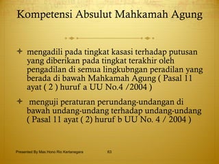 Kompetensi Absulut Mahkamah Agung   mengadili pada tingkat kasasi terhadap putusan yang diberikan pada tingkat terakhir oleh pengadilan di semua lingkubngan peradilan yang berada di bawah Mahkamah Agung ( Pasal 11 ayat ( 2 ) huruf a UU No.4 /2004 ) menguji peraturan perundang-undangan di bawah undang-undang terhadap undang-undang ( Pasal 11 ayat ( 2) huruf b UU No. 4 / 2004 ) Presented By Mas Hono Rio Kertanegara 