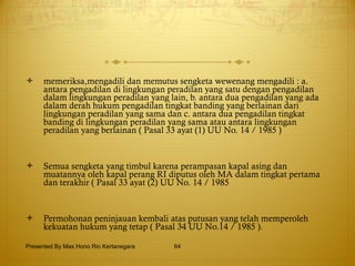 memeriksa,mengadili dan memutus sengketa wewenang mengadili : a. antara pengadilan di lingkungan peradilan yang satu dengan pengadilan dalam lingkungan peradilan yang lain, b. antara dua pengadilan yang ada dalam derah hukum pengadilan tingkat banding yang berlainan dari lingkungan peradilan yang sama dan c. antara dua pengadilan tingkat banding di lingkungan peradilan yang sama atau antara lingkungan peradilan yang berlainan ( Pasal 33 ayat (1) UU No. 14 / 1985 ) Semua sengketa yang timbul karena perampasan kapal asing dan muatannya oleh kapal perang RI diputus oleh MA dalam tingkat pertama dan terakhir ( Pasal 33 ayat (2) UU No. 14 / 1985 Permohonan peninjauan kembali atas putusan yang telah memperoleh kekuatan hukum yang tetap ( Pasal 34 UU No.14 / 1985 ). Presented By Mas Hono Rio Kertanegara 