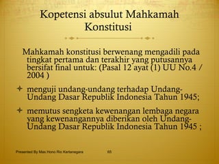 Kopetensi absulut Mahkamah Konstitusi  Mahkamah konstitusi berwenang mengadili pada tingkat pertama dan terakhir yang putusannya bersifat final untuk: (Pasal 12 ayat (1) UU No.4 /2004 )  menguji undang-undang terhadap Undang-Undang Dasar Republik Indonesia Tahun 1945; memutus sengketa kewenangan lembaga negara yang kewenangannya diberikan oleh Undang-Undang Dasar Republik Indonesia Tahun 1945 ; Presented By Mas Hono Rio Kertanegara 