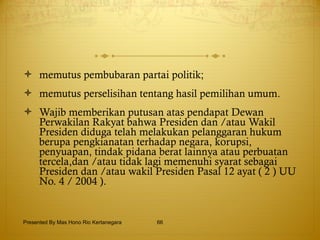 memutus pembubaran partai politik; memutus perselisihan tentang hasil pemilihan umum. Wajib memberikan putusan atas pendapat Dewan Perwakilan Rakyat bahwa Presiden dan /atau Wakil Presiden diduga telah melakukan pelanggaran hukum berupa pengkianatan terhadap negara, korupsi, penyuapan, tindak pidana berat lainnya atau perbuatan tercela,dan /atau tidak lagi memenuhi syarat sebagai Presiden dan /atau wakil Presiden Pasal 12 ayat ( 2 ) UU No. 4 / 2004 ). Presented By Mas Hono Rio Kertanegara 