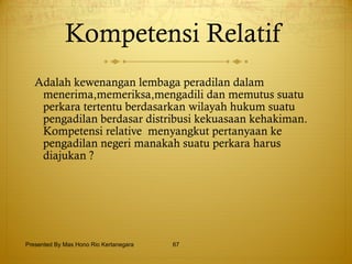 Kompetensi Relatif   Adalah  kewenangan lembaga peradilan dalam menerima,memeriksa,mengadili dan memutus suatu perkara tertentu berdasarkan wilayah hukum suatu pengadilan berdasar distribusi kekuasaan kehakiman.  Kompetensi relative  menyangkut pertanyaan ke pengadilan negeri manakah suatu perkara harus diajukan ?   Presented By Mas Hono Rio Kertanegara 