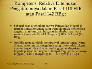 Kompetensi Relative Ditemukan Pengaturannya dalam Pasal 118 HIR atau Pasal 142 RBg : Sebagai asas ditentukan bahwa Pengadilan Negeri di tempat tinggal tergugat yang wenang untuk memeriksa gugatan atau tuntutan hak,asas ini disebut asas  actor sequitur forum rei  ( Pasal 118 ayat (1) HIR,142 ayat (1) RBg ) Apabila tergugat tidak mempunyai tempat tinggal yang dikenal atau tempat tinggalnya yang nyata tidak dikenal atau tergugat tidak dikenal,maka gugatan diajukan kepada pengadilan negeri di tempat tergugat sebenarnya tinggal ( Pasal 118 ayat (1) HIR,142 ayat (1) RBg ) Presented By Mas Hono Rio Kertanegara 