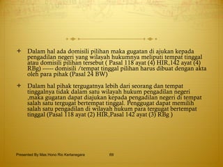 Dalam hal ada domisili pilihan maka gugatan di ajukan kepada pengadilan negeri yang wilayah hukumnya meliputi tempat tinggal atau domisili pilihan tersebut ( Pasal 118 ayat (4) HIR,142 ayat (4) RBg) ------ domisili /tempat tinggal pilihan harus dibuat dengan akta oleh para pihak (Pasal 24 BW) Dalam hal pihak tergugatnya lebih dari seorang dan tempat tinggalnya tidak dalam satu wilayah hukum pengadilan negeri ,maka gugatan dapat diajukan kepada pengadilan negeri di tempat salah satu tergugat bertempat tinggal. Penggugat dapat memilih salah satu pengadilan di wilayah hukum para tergugat bertempat tinggal (Pasal 118 ayat (2) HIR,Pasal 142 ayat (3) RBg ) Presented By Mas Hono Rio Kertanegara 