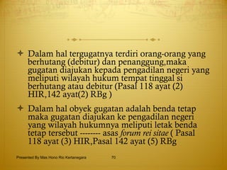 Dalam hal tergugatnya terdiri orang-orang yang berhutang (debitur) dan penanggung,maka gugatan diajukan kepada pengadilan negeri yang meliputi wilayah hukum tempat tinggal si berhutang atau debitur (Pasal 118 ayat (2) HIR,142 ayat(2) RBg ) Dalam hal obyek gugatan adalah benda tetap maka gugatan diajukan ke pengadilan negeri yang wilayah hukumnya meliputi letak benda tetap tersebut -------- asas  forum rei sitae  ( Pasal 118 ayat (3) HIR,Pasal 142 ayat (5) RBg  Presented By Mas Hono Rio Kertanegara 