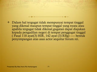 Dalam hal tergugat tidak mempunyai tempat tinggal yang dikenal maupun tempat tinggal yang nyata atau apabila tergugat tidak dikenal,gugatan dapat diajukan kepada pengadilan negeri di tempat penggugat tinggal ( Pasal 118 ayat(3) HIR, 142 ayat (3) RBg) ----- bentuk penyimpangan atas asas actor sequitur forum rei. Presented By Mas Hono Rio Kertanegara 