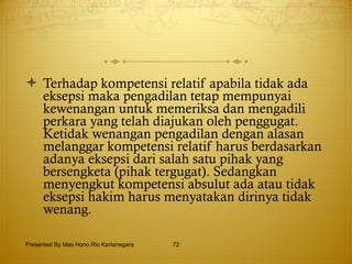 Terhadap kompetensi relatif apabila tidak ada eksepsi maka pengadilan tetap mempunyai kewenangan untuk memeriksa dan mengadili perkara yang telah diajukan oleh penggugat. Ketidak wenangan pengadilan dengan alasan melanggar kompetensi relatif harus berdasarkan adanya eksepsi dari salah satu pihak yang bersengketa (pihak tergugat). Sedangkan menyengkut kompetensi absulut ada atau tidak eksepsi hakim harus menyatakan dirinya tidak wenang. Presented By Mas Hono Rio Kertanegara 