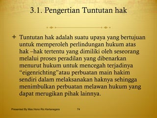 3.1. Pengertian Tuntutan hak   Tuntutan hak adalah suatu upaya yang bertujuan untuk memperoleh perlindungan hukum atas hak –hak tertentu yang dimiliki oleh seseorang melalui proses peradilan yang dibenarkan menurut hukum untuk mencegah terjadinya “eigenrichting”atau perbuatan main hakim sendiri dalam melaksanakan haknya sehingga menimbulkan perbuatan melawan hukum yang dapat merugikan pihak lainnya. Presented By Mas Hono Rio Kertanegara 