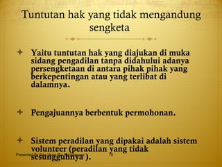 Tuntutan hak yang tidak mengandung sengketa   Yaitu tuntutan hak yang diajukan di muka sidang pengadilan tanpa didahului adanya persengketaan di antara pihak pihak yang berkepentingan atau yang terlibat di dalamnya. Pengajuannya berbentuk permohonan. Sistem peradilan yang dipakai adalah sistem volunteer (peradilan yang tidak sesungguhnya ).   Presented By Mas Hono Rio Kertanegara 