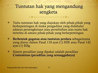 Tuntutan hak yang mengandung sengketa   Yaitu tuntutan hak yang diajukan oleh pihak-pihak yang berkepentingan di muka pengadilan yang didahului adanya persengketaan atau perselisihan atas suatu hak tertentu di antara pihak-pihak yang berkepentingan. Berbentuk gugatan atau tuntutan perdata  sebagaimana yang diatur dalam Pasal 118 ayat (1) HIR atau Pasal 142 ayat (1) RBg   Sistem peradilan yang dipakai adalah peradilan  Contentieus (peradilan yang sesungguhnya)   Presented By Mas Hono Rio Kertanegara 