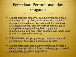 Perbedaan Permohonan dan Gugatan Dilihat dari para pihaknya, dalam permohonan pada umumnya pihaknya hanya ada pemohon,tetapi tidak menutup kemungkinan juga ada pihak termohonnya. Dalam gugatan para pihaknya terdiri dari dua pihak yaitu pihak penggugat dan pihak tergugat dan dimungkinkan juga berperkara dengan pihak ketiga yang masuk dalam sengketa mereka. Dilihat dari bentuk pengajuan perkaranya berbentuk permohonan dan gugatan berbentuk gugatan. Dilihat dari sistem peradilannya,permohonan masuk dalam sistem peradilan volunteer sedang gugatan masuk dalam sistem peradilan kontentieus. Presented By Mas Hono Rio Kertanegara 
