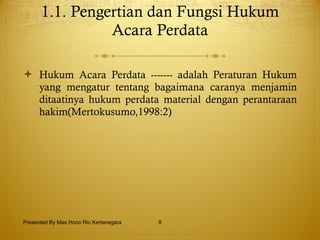 1.1. Pengertian dan Fungsi Hukum Acara Perdata   Hukum Acara Perdata ------- adalah Peraturan Hukum yang mengatur tentang bagaimana caranya menjamin ditaatinya hukum perdata material dengan perantaraan hakim(Mertokusumo,1998:2) Presented By Mas Hono Rio Kertanegara 