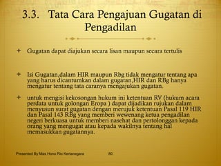 3.3.  Tata Cara Pengajuan Gugatan di Pengadilan Gugatan dapat diajukan secara lisan maupun secara tertulis Isi Gugatan,dalam HIR maupun Rbg tidak mengatur tentang apa yang harus dicantumkan dalam gugatan,HIR dan RBg hanya mengatur tentang tata caranya mengajukan gugatan. untuk mengisi kekosongan hukum ini ketentuan RV (hukum acara perdata untuk golongan Eropa ) dapat dijadikan rujukan dalam menyusun surat gugatan dengan merujuk ketentuan Pasal 119 HIR dan Pasal 143 RBg yang memberi wewenang ketua pengadilan negeri berkuasa untuk memberi nasehat dan pertolonggan kepada orang yang mengugat atau kepada wakilnya tentang hal memasukkan gugatannya. Presented By Mas Hono Rio Kertanegara 