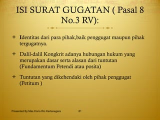 ISI SURAT GUGATAN ( Pasal 8 No.3 RV): I dentitas dari para pihak,baik penggugat maupun pihak tergugatnya. Dalil-dalil Kongkrit adanya hubungan hukum yang merupakan dasar serta alasan dari tuntutan (Fundamentum Petendi atau posita)   Tuntutan yang dikehendaki oleh pihak penggugat (Petitum )   Presented By Mas Hono Rio Kertanegara 