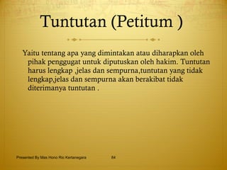 Tuntutan   (Petitum )   Yaitu tentang apa yang dimintakan atau diharapkan oleh pihak penggugat untuk diputuskan oleh hakim. Tuntutan harus lengkap ,jelas dan sempurna,tuntutan yang tidak lengkap,jelas dan sempurna akan berakibat tidak diterimanya tuntutan . Presented By Mas Hono Rio Kertanegara 