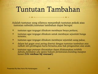 Tuntutan Tambahan  Adalah tuntutan yang sifatnya menambah tuntutan pokok atau tuntutan subsider,tuntutan tambahan dapat berupa: tuntutan agar tergugat dihukum membayar beaya perkara; tuntutan agar tergugat dihukum untuk membayar sejumlah bunga tertentu; tuntutan agar tergugat dihukum membayar sejumlah uang paksa; dalam hal gugat cerai,sering disertai dengan tuntutan tambahan atas nafkah istri,pembagian harta bersama,atau hak pengasuhan atas anak; tuntutan agar putusan dinyatakan dapat dilaksanakan terlebih dahulu,meskipun ada upaya hukum perlawanan,banding maupun kasasi ( Uit voerbaar bij vooraad ) Presented By Mas Hono Rio Kertanegara 