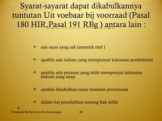 Syarat-sayarat dapat dikabulkannya tuntutan Uit voebaar bij voorraad (Pasal 180 HIR,Pasal 191 RBg ) antara lain : ada surat yang sah (autentik titel ) apabila ada tulisan yang mempunyai kekuatan pembuktian apabila ada putusan yang telah mempunyai kekuatan hukum yang tetap apabila dikabulkan suatu tuntutan provisional dalam hal perselisihan tentang hak milik Presented By Mas Hono Rio Kertanegara 
