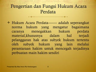 Pengertian dan Fungsi Hukum Acara Perdata Hukum Acara Perdata-------- adalah seperangkat norma hukum yang mengatur bagaimana caranya menegakkan hukum perdata material,khususnya dalam hal terjadi pelanggaran hak atas subyek hukum tertentu oleh subyek hukum yang lain melalui perantaraan hakim untuk mencegah terjadinya perbuatan main hakim sendiri Presented By Mas Hono Rio Kertanegara 