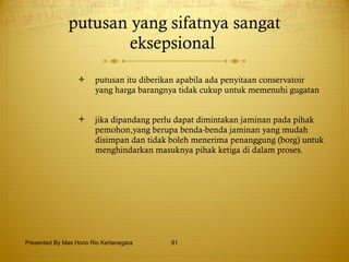 putusan yang sifatnya sangat eksepsional  putusan itu diberikan apabila ada penyitaan conservatoir yang harga barangnya tidak cukup untuk memenuhi gugatan jika dipandang perlu dapat dimintakan jaminan pada pihak pemohon,yang berupa benda-benda jaminan yang mudah disimpan dan tidak boleh menerima penanggung (borg) untuk menghindarkan masuknya pihak ketiga di dalam proses. Presented By Mas Hono Rio Kertanegara 