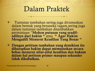 Dalam Praktek  Tuntutan tambahan sering juga dirumuskan dalam bentuk yang beraneka ragam,sering juga dalam tuntutan tambahan ditambahkan permintaan “ Mohon putusan yang seadil-adilnya dari hakim “  atau  “ Agar Hakim Mengadili Menurut Keadilan Yang Benar “ Dengan petitum tambahan yang demikian itu diharapkan hakim dapat memutuskan secara bebas menurut nilai-nilai keadilan dan hukum dalam hal petitum primer maupun sekunder tidak dikabulkan. Presented By Mas Hono Rio Kertanegara 