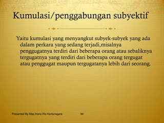 Kumulasi/penggabungan subyektif  Yaitu kumulasi yang menyangkut subyek-subyek yang ada dalam perkara yang sedang terjadi,misalnya penggugatnya terdiri dari beberapa orang atau sebaliknya tergugatnya yang terdiri dari beberapa orang tergugat atau penggugat maupun tergugatanya lebih dari seorang. Presented By Mas Hono Rio Kertanegara 