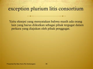 exception plurium litis consortium  Yaitu eksepsi yang menyatakan bahwa masih ada orang lain yang harus diikutkan sebagai pihak tergugat dalam perkara yang diajukan oleh pihak penggugat. Presented By Mas Hono Rio Kertanegara 
