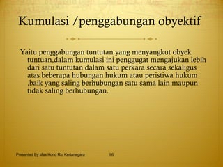 Kumulasi /penggabungan obyektif  Yaitu penggabungan tuntutan yang menyangkut obyek tuntuan,dalam kumulasi ini penggugat mengajukan lebih dari satu tuntutan dalam satu perkara secara sekaligus atas beberapa hubungan hukum atau peristiwa hukum ,baik yang saling berhubungan satu sama lain maupun tidak saling berhubungan.  Presented By Mas Hono Rio Kertanegara 