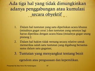 Ada tiga hal yang tidak dimungkinkan adanya penggabungan atau kumulasi secara obyektif  Dalam hal tuntutan yang satu diperlukan acara khusus (misalnya gugat cerai ) dan tuntutan yang satunya lagi harus diperiksa dengan acara biasa (misalnya gugat utang piutang ); Dalam hal hakim tidak wenang secara relative untuk memeriksa salah satu tuntutan yang digabung bersama-sama dalam satu gugatan; 3.  Tuntutan yang menyangkut tentang bezit  egendom atau penguasaan dan kepemilikan. Presented By Mas Hono Rio Kertanegara 