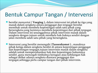 Bentuk Campur Tangan / Intervensi
 bersifat menyertai ( Voeging ), dalam intervensi ini pihak ke tiga yang
  masuk dalam sengketa antara penggugat dan tergugat bersifat
  memihak untuk membela kepentingan salah satu pihak yang
  bersengketa,yang lazimnya membela kepentingan dari pihak tergugat.
  Dalam intervensi ini sesungguhnya pihak intervinin masuk dalam
  sengketa dengan tujuan untuk membela hak-haknya sendiri dengan
  jalan membela salah satu pihak yang bersengketa.

 Intervensi yang bersifat menengahi (Tussenkomst ) , masuknya
  pihak ketiga dalam sengketa berdiri di antara kepentingan penggugat
  dan kepentingan tergugat,tujuan intervinin masuk dalam sengketa
  adalah untuk mempertahankan hak dan kepentingan hukumnya
  sendiri ,guna mencegah timbulnya kerugian atau kehilangan hak
  sebagai akibat adanya sengketa diantara penggugat dan
  tergugat,sehingga perlu campur tangan dari pihak intervinin.
 